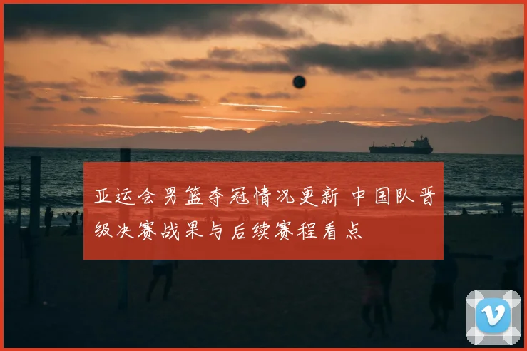 亚运会男篮夺冠情况更新 中国队晋级决赛战果与后续赛程看点