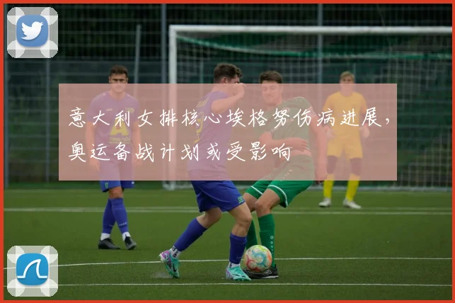 意大利女排核心埃格努伤病进展，奥运备战计划或受影响