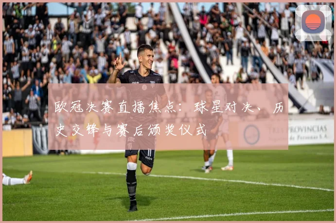 欧冠决赛直播焦点：球星对决、历史交锋与赛后颁奖仪式