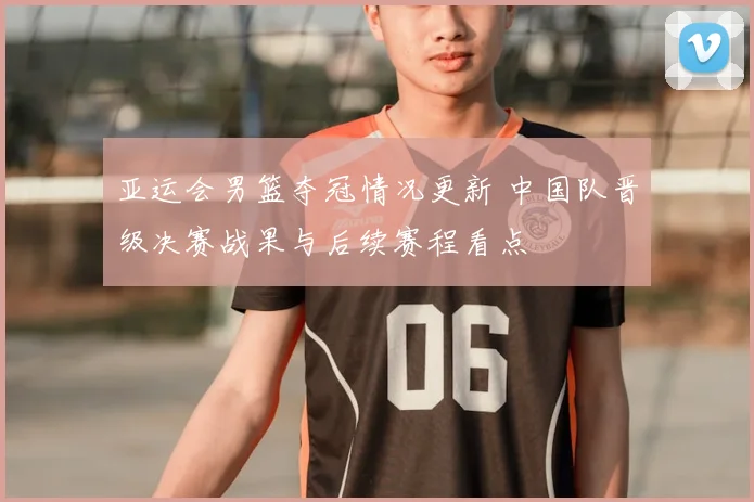 亚运会男篮夺冠情况更新 中国队晋级决赛战果与后续赛程看点
