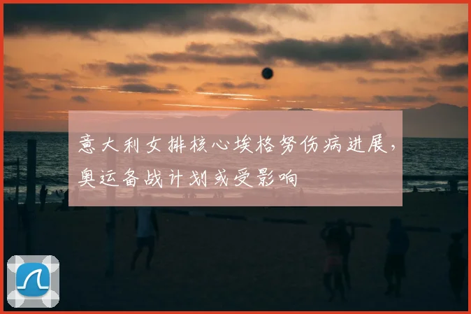 意大利女排核心埃格努伤病进展，奥运备战计划或受影响