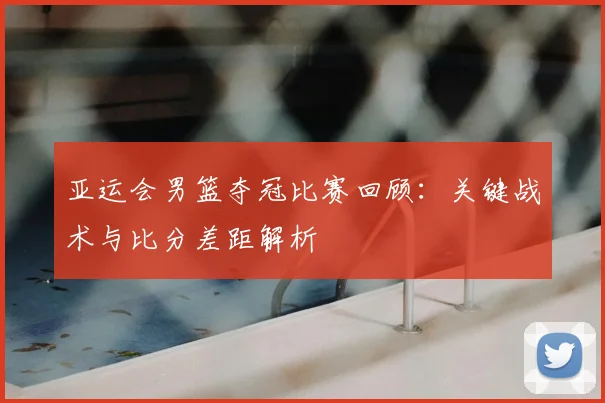亚运会男篮夺冠比赛回顾：关键战术与比分差距解析